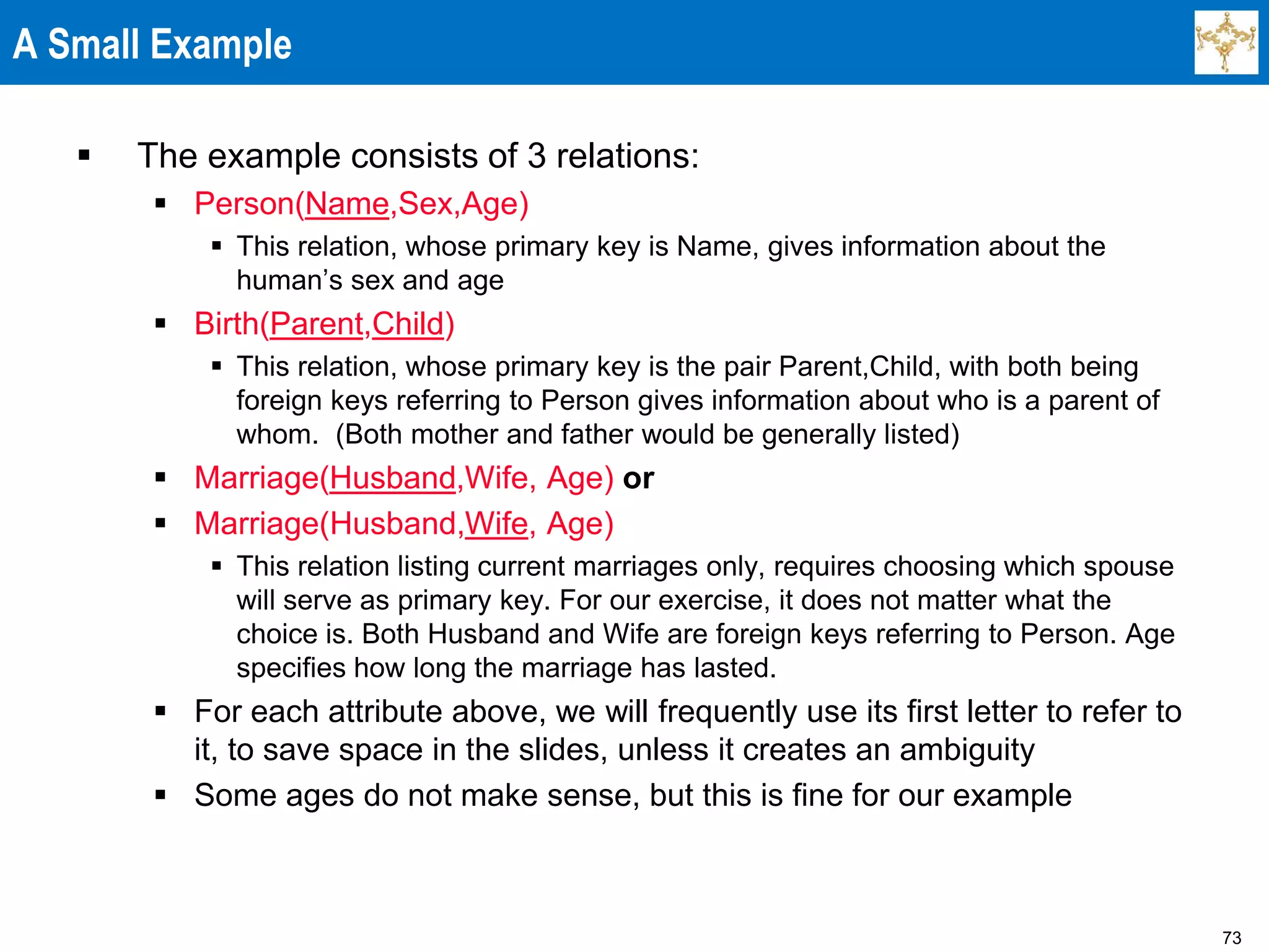 73
A Small Example
 The example consists of 3 relations:
 Person(Name,Sex,Age)
 This relation, whose primary key is Name, gives information about the
human’s sex and age
 Birth(Parent,Child)
 This relation, whose primary key is the pair Parent,Child, with both being
foreign keys referring to Person gives information about who is a parent of
whom. (Both mother and father would be generally listed)
 Marriage(Husband,Wife, Age) or
 Marriage(Husband,Wife, Age)
 This relation listing current marriages only, requires choosing which spouse
will serve as primary key. For our exercise, it does not matter what the
choice is. Both Husband and Wife are foreign keys referring to Person. Age
specifies how long the marriage has lasted.
 For each attribute above, we will frequently use its first letter to refer to
it, to save space in the slides, unless it creates an ambiguity
 Some ages do not make sense, but this is fine for our example
 