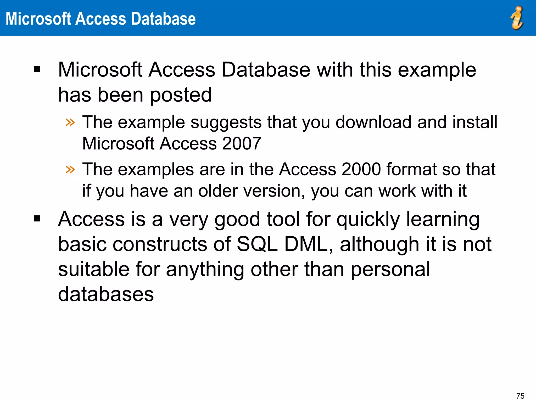 75
Microsoft Access Database
 Microsoft Access Database with this example
has been posted
» The example suggests that you download and install
Microsoft Access 2007
» The examples are in the Access 2000 format so that
if you have an older version, you can work with it
 Access is a very good tool for quickly learning
basic constructs of SQL DML, although it is not
suitable for anything other than personal
databases
 
