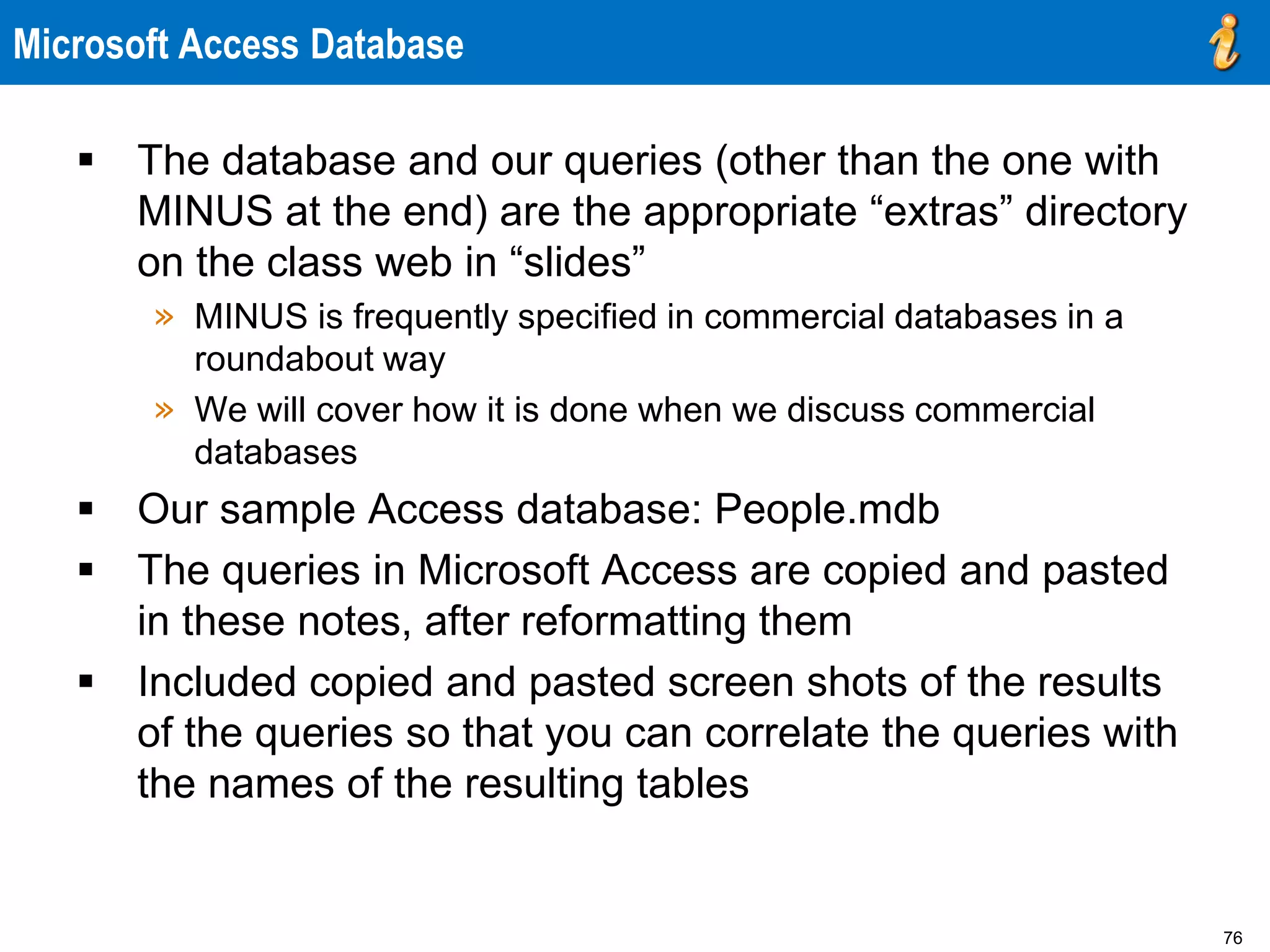76
Microsoft Access Database
 The database and our queries (other than the one with
MINUS at the end) are the appropriate “extras” directory
on the class web in “slides”
» MINUS is frequently specified in commercial databases in a
roundabout way
» We will cover how it is done when we discuss commercial
databases
 Our sample Access database: People.mdb
 The queries in Microsoft Access are copied and pasted
in these notes, after reformatting them
 Included copied and pasted screen shots of the results
of the queries so that you can correlate the queries with
the names of the resulting tables
 