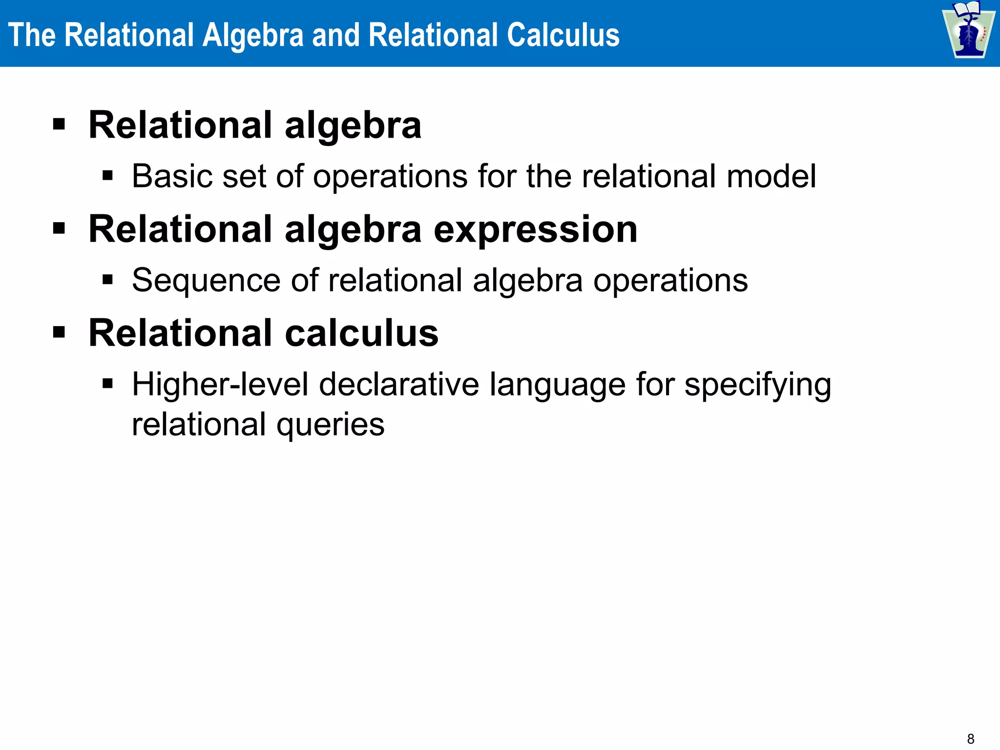 8
The Relational Algebra and Relational Calculus
 Relational algebra
 Basic set of operations for the relational model
 Relational algebra expression
 Sequence of relational algebra operations
 Relational calculus
 Higher-level declarative language for specifying
relational queries
 