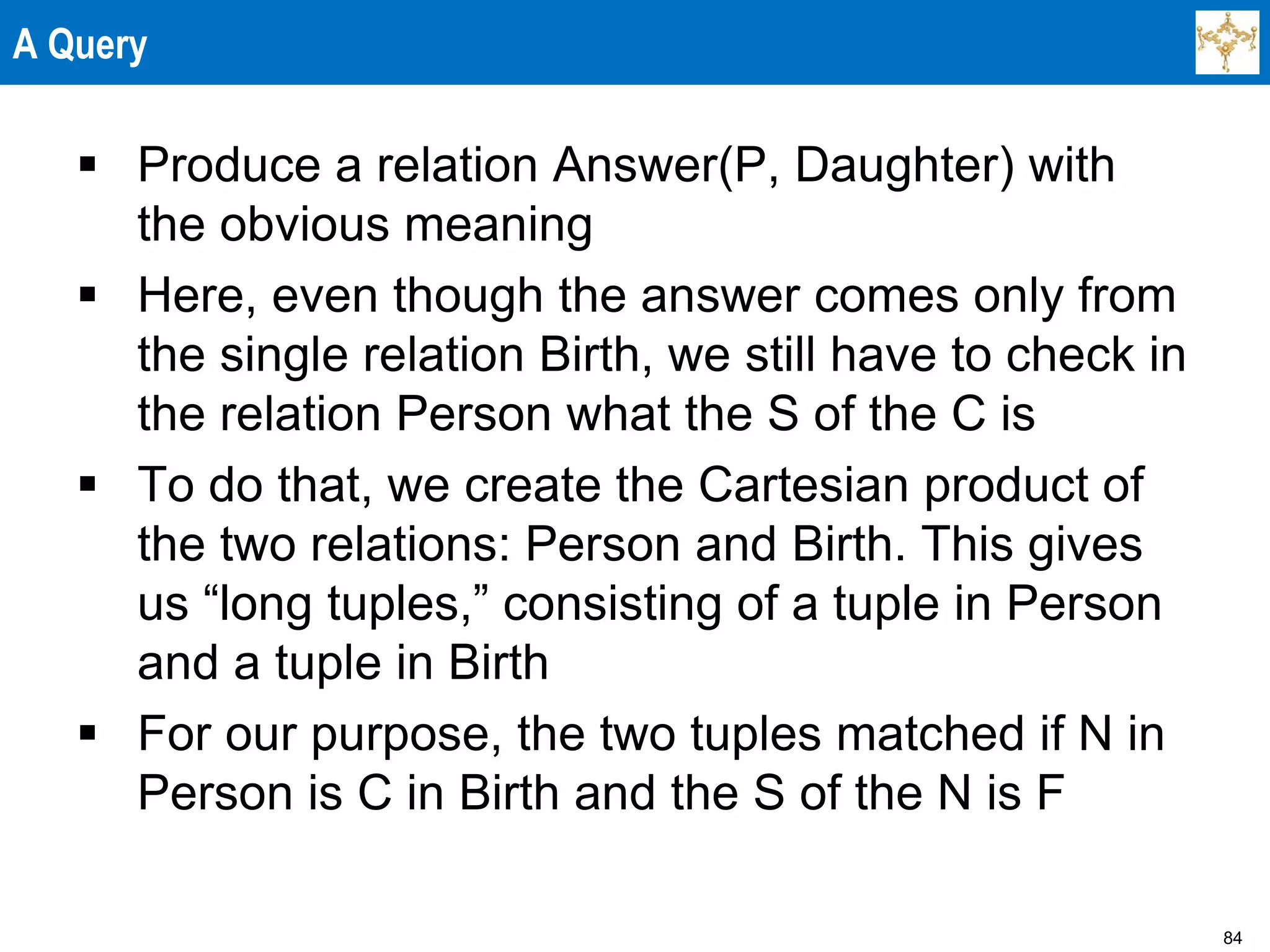 84
A Query
 Produce a relation Answer(P, Daughter) with
the obvious meaning
 Here, even though the answer comes only from
the single relation Birth, we still have to check in
the relation Person what the S of the C is
 To do that, we create the Cartesian product of
the two relations: Person and Birth. This gives
us “long tuples,” consisting of a tuple in Person
and a tuple in Birth
 For our purpose, the two tuples matched if N in
Person is C in Birth and the S of the N is F
 