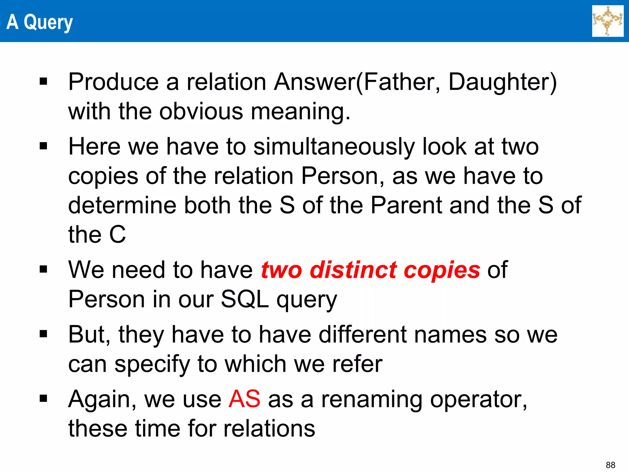 88
A Query
 Produce a relation Answer(Father, Daughter)
with the obvious meaning.
 Here we have to simultaneously look at two
copies of the relation Person, as we have to
determine both the S of the Parent and the S of
the C
 We need to have two distinct copies of
Person in our SQL query
 But, they have to have different names so we
can specify to which we refer
 Again, we use AS as a renaming operator,
these time for relations
 
