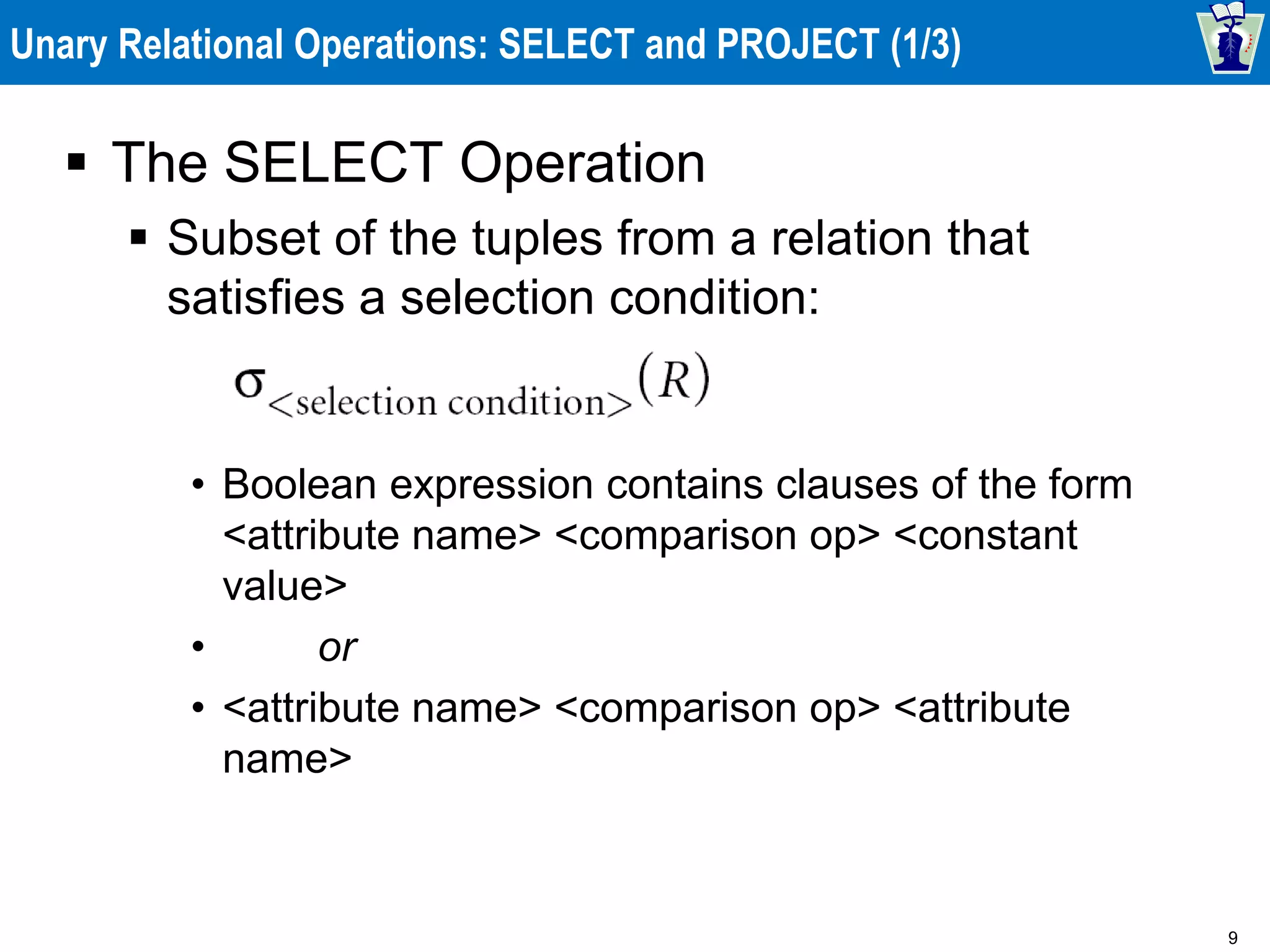 9
Unary Relational Operations: SELECT and PROJECT (1/3)
 The SELECT Operation
 Subset of the tuples from a relation that
satisfies a selection condition:
• Boolean expression contains clauses of the form
<attribute name> <comparison op> <constant
value>
• or
• <attribute name> <comparison op> <attribute
name>
 