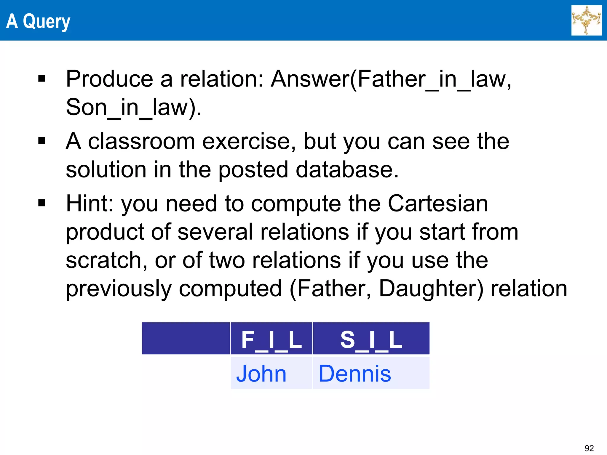 92
A Query
 Produce a relation: Answer(Father_in_law,
Son_in_law).
 A classroom exercise, but you can see the
solution in the posted database.
 Hint: you need to compute the Cartesian
product of several relations if you start from
scratch, or of two relations if you use the
previously computed (Father, Daughter) relation
F_I_L S_I_L
John Dennis
 