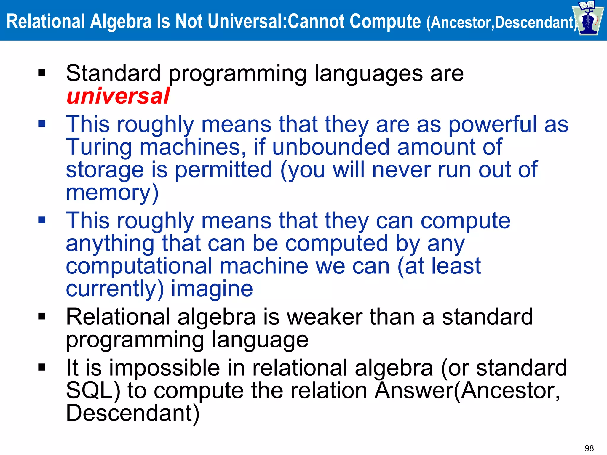 98
Relational Algebra Is Not Universal:Cannot Compute (Ancestor,Descendant)
 Standard programming languages are
universal
 This roughly means that they are as powerful as
Turing machines, if unbounded amount of
storage is permitted (you will never run out of
memory)
 This roughly means that they can compute
anything that can be computed by any
computational machine we can (at least
currently) imagine
 Relational algebra is weaker than a standard
programming language
 It is impossible in relational algebra (or standard
SQL) to compute the relation Answer(Ancestor,
Descendant)
 