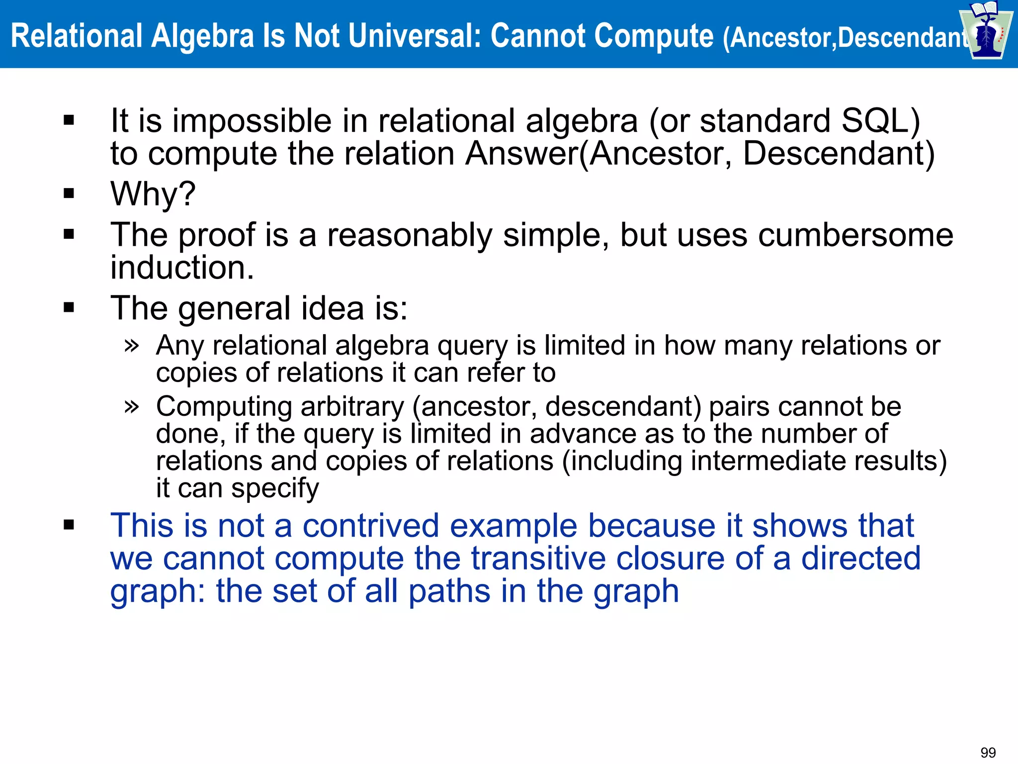 99
Relational Algebra Is Not Universal: Cannot Compute (Ancestor,Descendant)
 It is impossible in relational algebra (or standard SQL)
to compute the relation Answer(Ancestor, Descendant)
 Why?
 The proof is a reasonably simple, but uses cumbersome
induction.
 The general idea is:
» Any relational algebra query is limited in how many relations or
copies of relations it can refer to
» Computing arbitrary (ancestor, descendant) pairs cannot be
done, if the query is limited in advance as to the number of
relations and copies of relations (including intermediate results)
it can specify
 This is not a contrived example because it shows that
we cannot compute the transitive closure of a directed
graph: the set of all paths in the graph
 