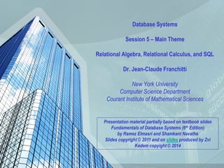 1
Database Systems
Session 5 – Main Theme
Relational Algebra, Relational Calculus, and SQL
Dr. Jean-Claude Franchitti
New York University
Computer Science Department
Courant Institute of Mathematical Sciences
Presentation material partially based on textbook slides
Fundamentals of Database Systems (6th Edition)
by Ramez Elmasri and Shamkant Navathe
Slides copyright © 2011 and on slides produced by Zvi
Kedem copyight © 2014
 