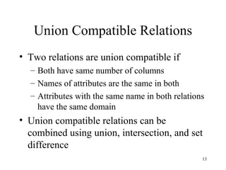 Union Compatible Relations Two relations are union compatible if Both have same number of columns Names of attributes are the same in both Attributes with the same name in both relations have the same domain Union compatible relations can be combined using union, intersection, and set difference 