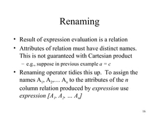 Renaming Result of expression evaluation is a relation Attributes of relation must have distinct names.  This is not guaranteed with Cartesian product e.g., suppose in previous example  a = c Renaming operator tidies this up.  To assign the names A 1 , A 2 ,… A n  to the attributes of the  n  column relation produced by  expression  use    expression [A 1 , A 2 , … A n ] 
