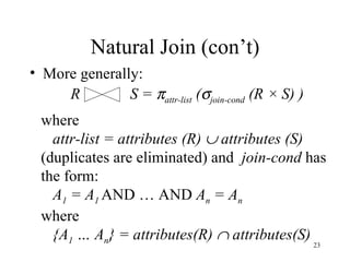 Natural Join (con’t) More generally: R S =   attr-list  (  join-cond  (R × S) ) where attr-list = attributes (R)    attributes (S) (duplicates are eliminated) and  join-cond  has  the form: A 1  = A 1   AND … AND  A n  = A n where  {A 1  … A n } = attributes(R)    attributes(S) 