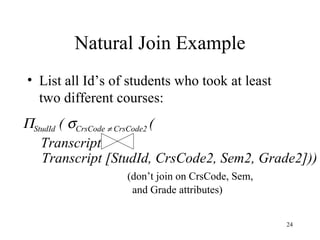 Natural Join Example List all Id’s of students who took at least two different courses:  StudId  (   CrsCode    CrsCode2  ( Transcript  Transcript [StudId, CrsCode2, Sem2, Grade2])) (don’t join on CrsCode, Sem,  and Grade attributes) 