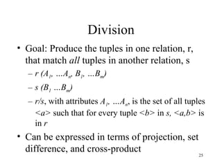Division Goal: Produce the tuples in one relation, r, that match  all  tuples in another relation, s r (A 1 , …A n , B 1 , …B m ) s (B 1  …B m ) r/s , with attributes  A 1 , …A n , is the set of all tuples  <a>  such that for every tuple  <b>  in  s,   <a,b>  is in  r Can be expressed in terms of projection, set difference, and cross-product 