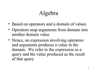 Algebra Based on operators and a domain of values Operators map arguments from domain into another domain value Hence, an expression involving operators and arguments produces a value in the domain.  We refer to the expression as a query and the value produced as the result of that query 