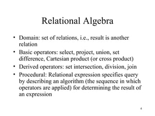 Relational Algebra Domain: set of relations, i.e., result is another relation Basic operators: select, project, union, set difference, Cartesian product (or cross product) Derived operators: set intersection, division, join Procedural: Relational expression specifies query by describing an algorithm (the sequence in which operators are applied) for determining the result of an expression 