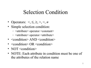 Selection Condition Operators:  <,   ,   , >, =,   Simple selection condition: <attribute> operator <constant> <attribute> operator <attribute> <condition> AND <condition> <condition> OR <condition> NOT <condition> NOTE: Each attribute in condition must be one of the attributes of the relation name 