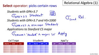 Jennifer Widom
Select operator: picks certain rows
Students with GPA>3.7
Students with GPA>3.7 and HS<1000
Applications to Stanford CS major
cName state enr sID sName GPA HS sID cName major dec
College Student Apply
Relational Algebra (1)
 
