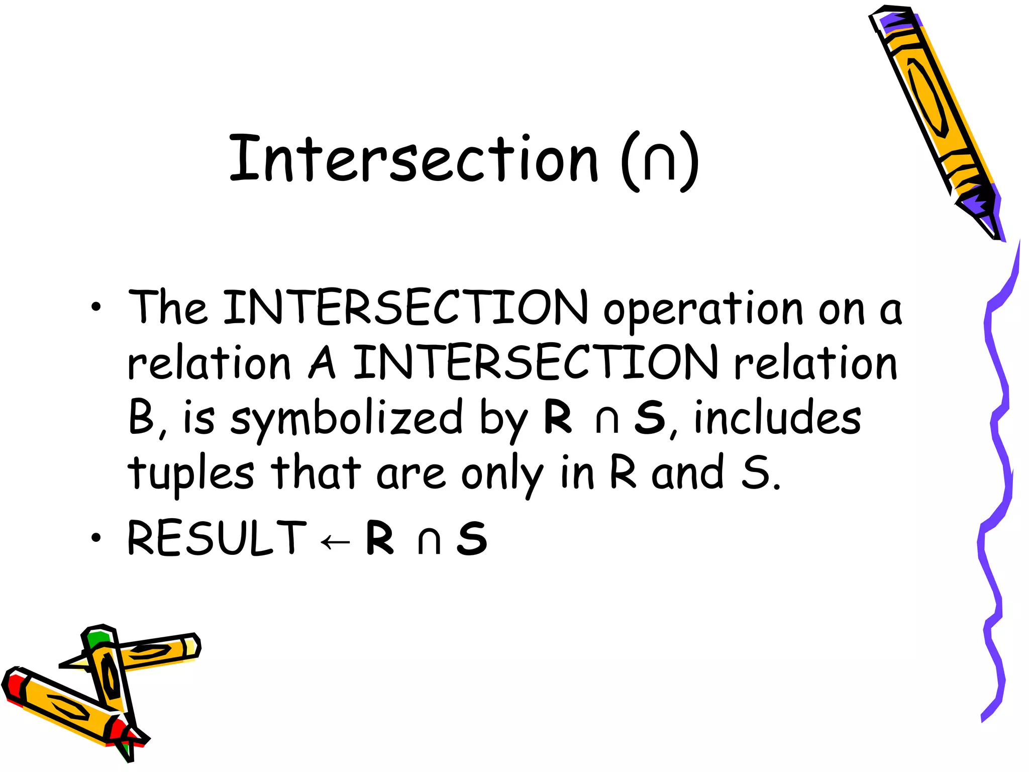 Intersection ( )∩
• The INTERSECTION operation on a
relation A INTERSECTION relation
B, is symbolized by R   ∩ S, includes
tuples that are only in R and S.
• RESULT  ← R   ∩ S
 