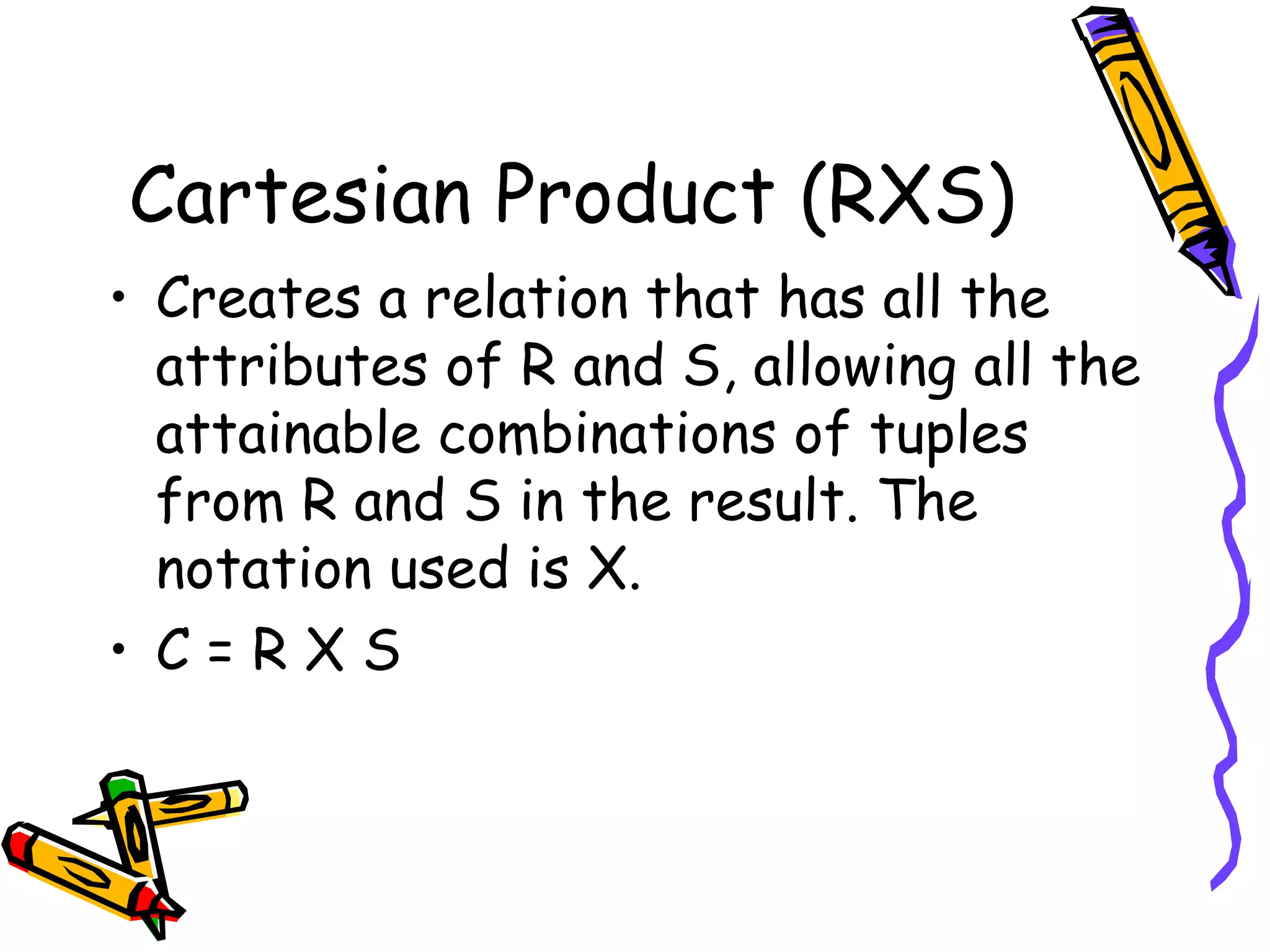 Cartesian Product (RXS)
• Creates a relation that has all the
attributes of R and S, allowing all the
attainable combinations of tuples
from R and S in the result. The
notation used is X.
• C = R X S
 