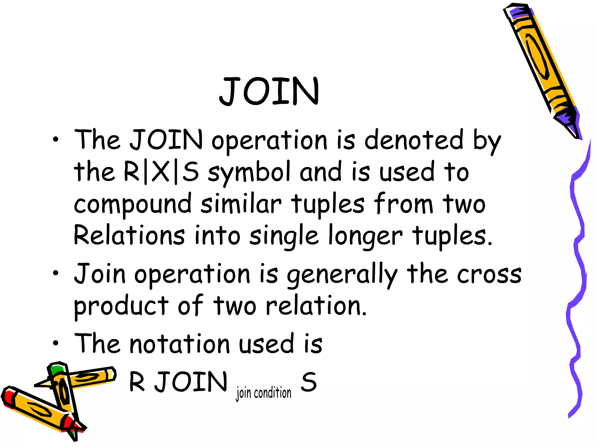 JOIN
• The JOIN operation is denoted by
the R|X|S symbol and is used to
compound similar tuples from two
Relations into single longer tuples.
• Join operation is generally the cross
product of two relation.
• The notation used is
• R JOIN join condition S
 