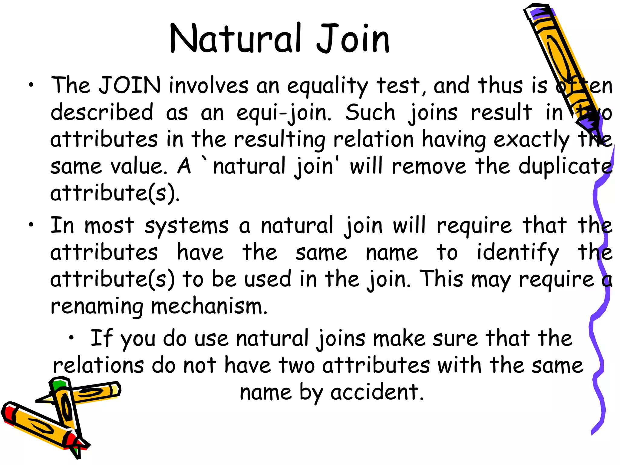 Natural Join
• The JOIN involves an equality test, and thus is often
described as an equi-join. Such joins result in two
attributes in the resulting relation having exactly the
same value. A `natural join' will remove the duplicate
attribute(s).
• In most systems a natural join will require that the
attributes have the same name to identify the
attribute(s) to be used in the join. This may require a
renaming mechanism.
• If you do use natural joins make sure that the
relations do not have two attributes with the same
name by accident.
 
