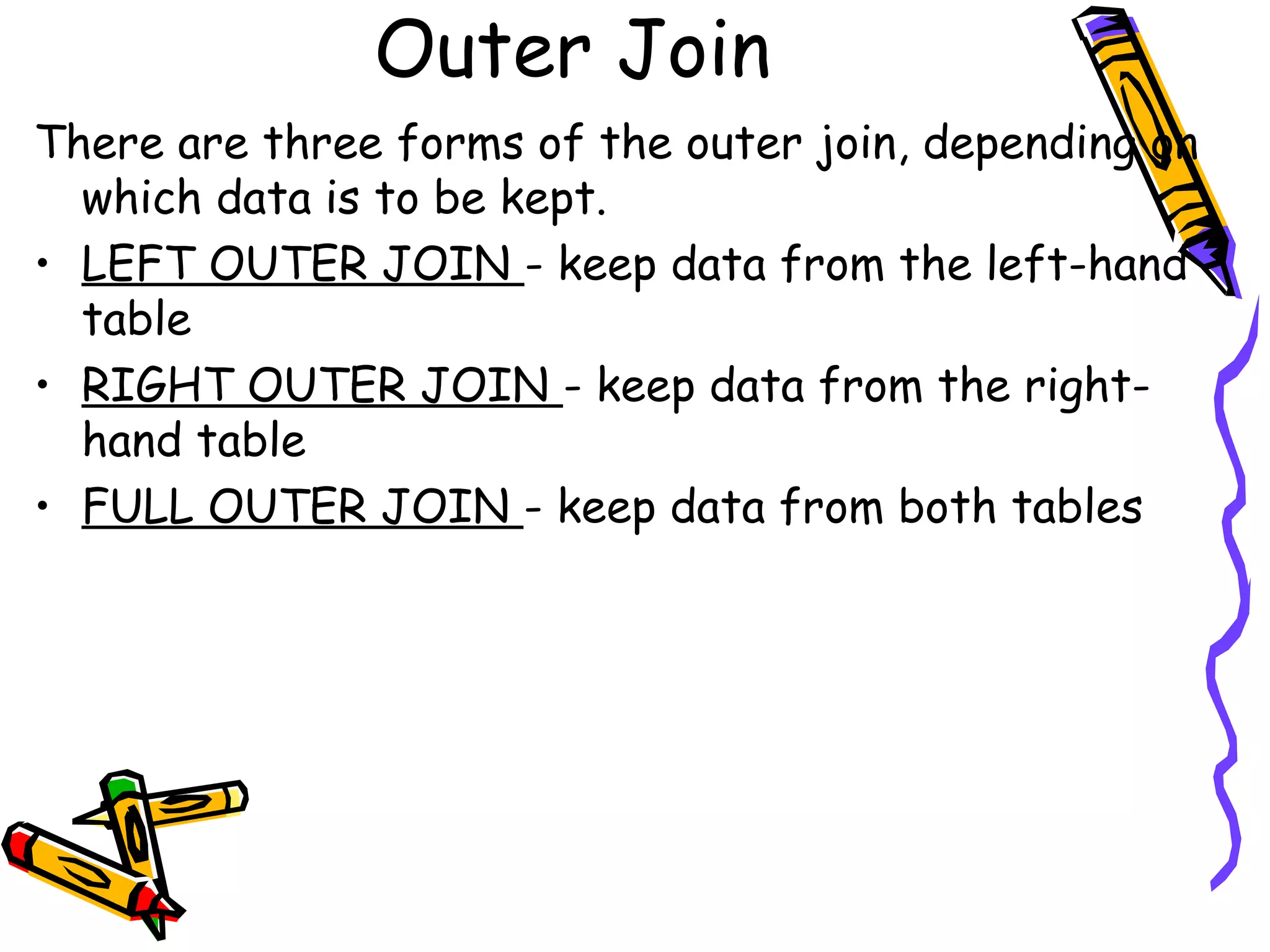 Outer Join
There are three forms of the outer join, depending on
which data is to be kept.
• LEFT OUTER JOIN - keep data from the left-hand
table
• RIGHT OUTER JOIN - keep data from the right-
hand table
• FULL OUTER JOIN - keep data from both tables
 