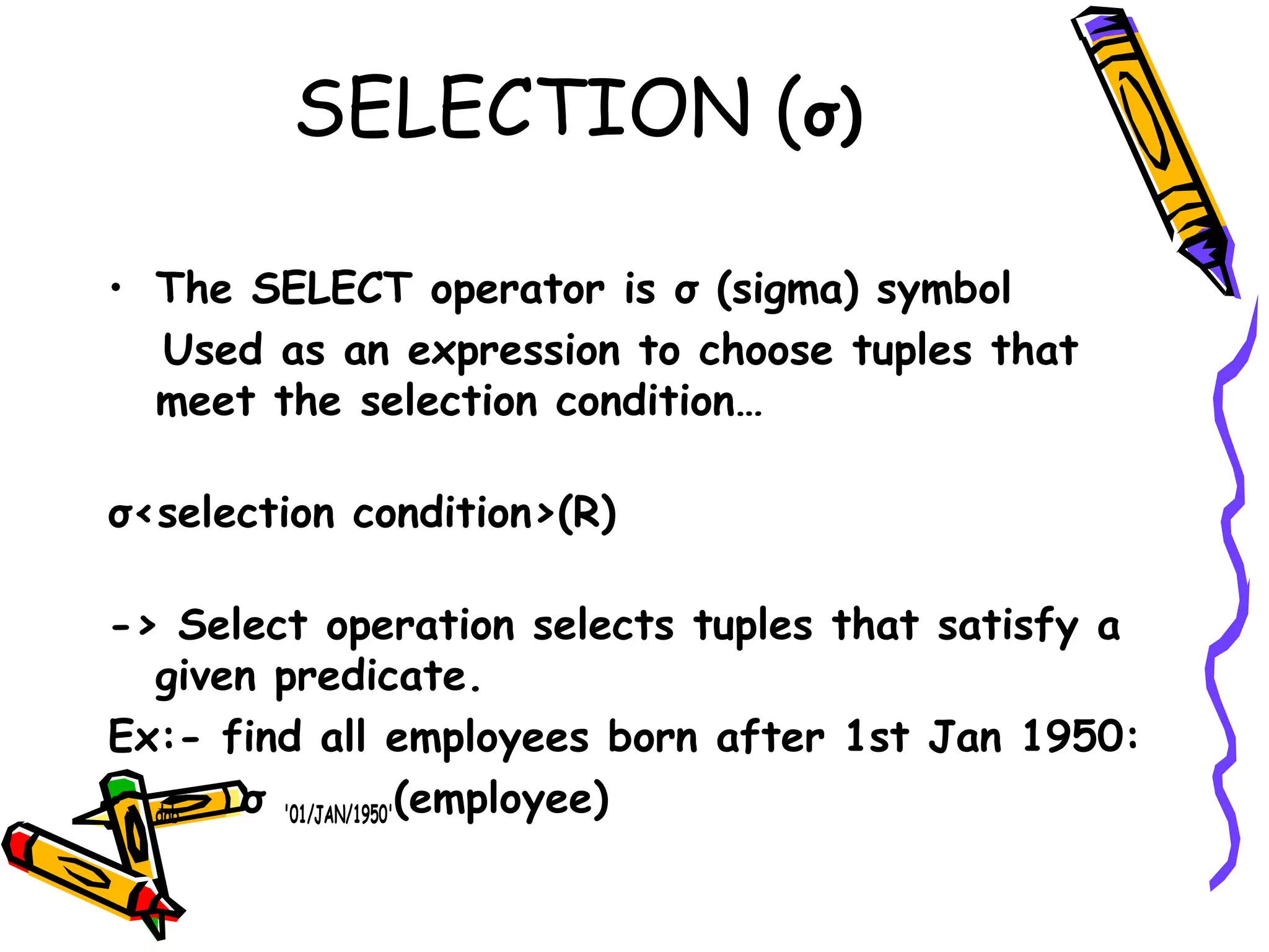 SELECTION (σ)
• The SELECT operator is σ (sigma) symbol
Used as an expression to choose tuples that
meet the selection condition…
σ<selection condition>(R)
-> Select operation selects tuples that satisfy a
given predicate. 
Ex:- find all employees born after 1st Jan 1950:
• dob  σ '01/JAN/1950'(employee)
 