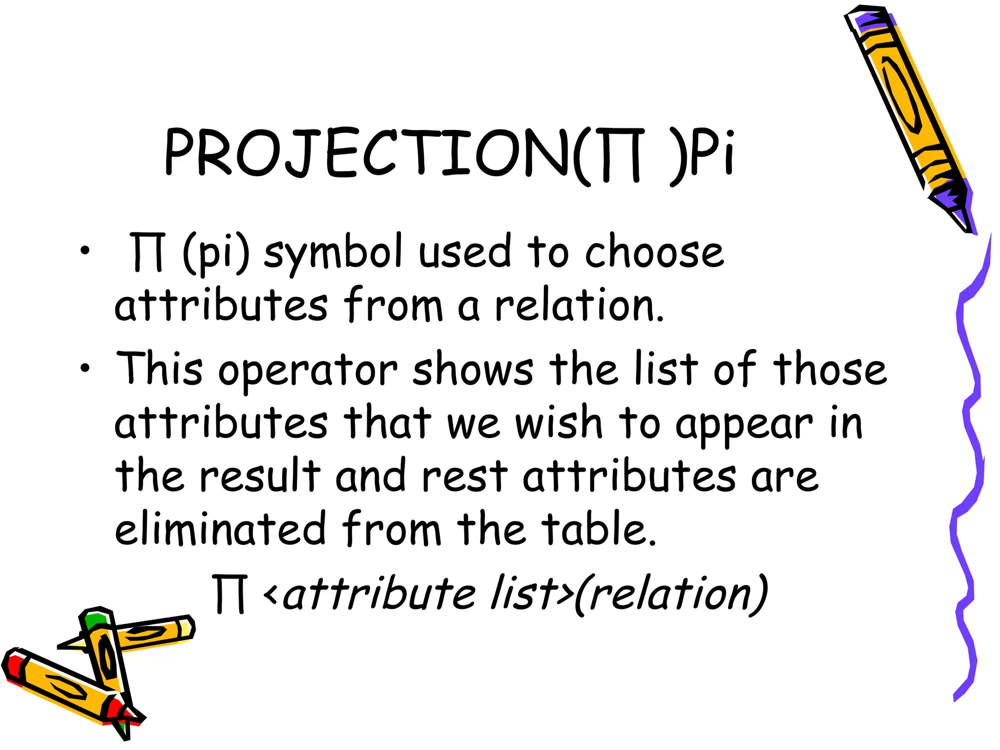 PROJECTION(∏ )Pi
•  ∏ (pi) symbol used to choose
attributes from a relation.
• This operator shows the list of those
attributes that we wish to appear in
the result and rest attributes are
eliminated from the table.
∏ <attribute list>(relation)
 