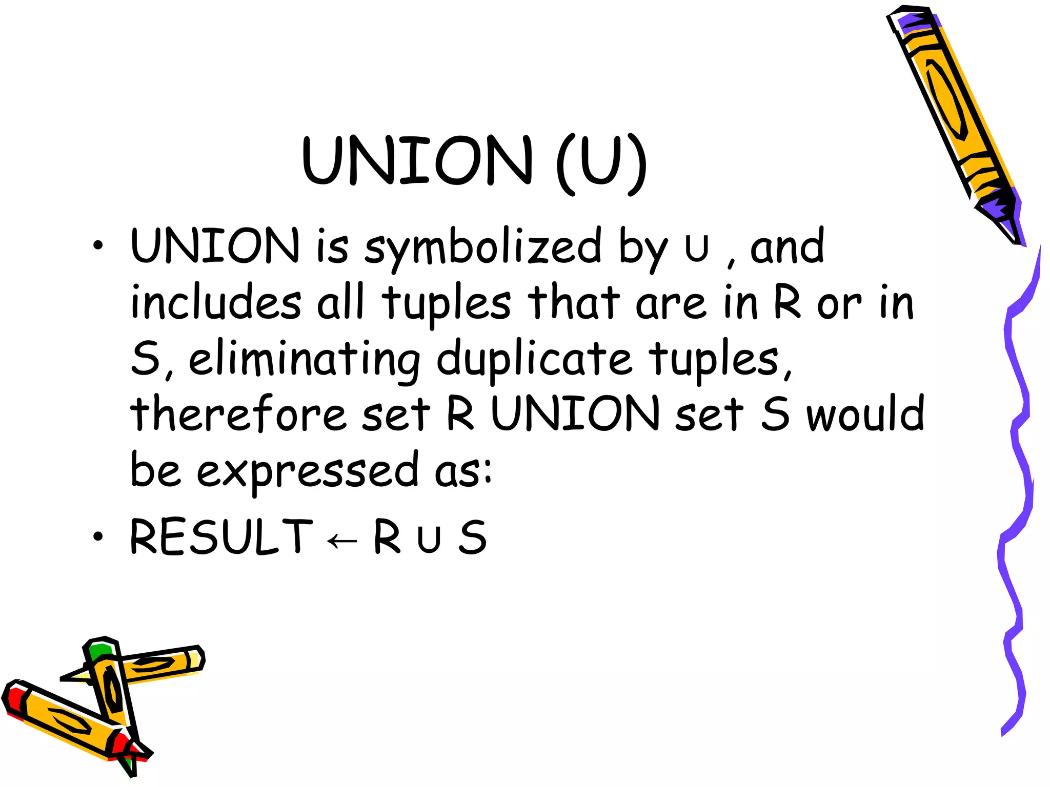 UNION (U)
• UNION is symbolized by , and∪
includes all tuples that are in R or in
S, eliminating duplicate tuples,
therefore set R UNION set S would
be expressed as:
• RESULT R S← ∪
 