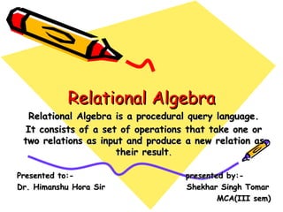 Relational AlgebraRelational Algebra
Relational Algebra is a procedural query language.Relational Algebra is a procedural query language.
It consists of a set of operations that take one orIt consists of a set of operations that take one or
two relations as input and produce a new relation astwo relations as input and produce a new relation as
their resulttheir result..
Presented to:- presented by:-Presented to:- presented by:-
Dr. Himanshu Hora Sir Shekhar Singh TomarDr. Himanshu Hora Sir Shekhar Singh Tomar
MCA(III sem)MCA(III sem)
 