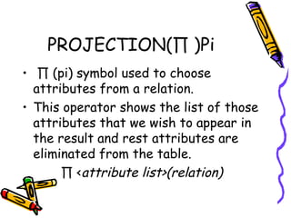 PROJECTION(∏ )Pi
•  ∏ (pi) symbol used to choose
attributes from a relation.
• This operator shows the list of those
attributes that we wish to appear in
the result and rest attributes are
eliminated from the table.
∏ <attribute list>(relation)
 