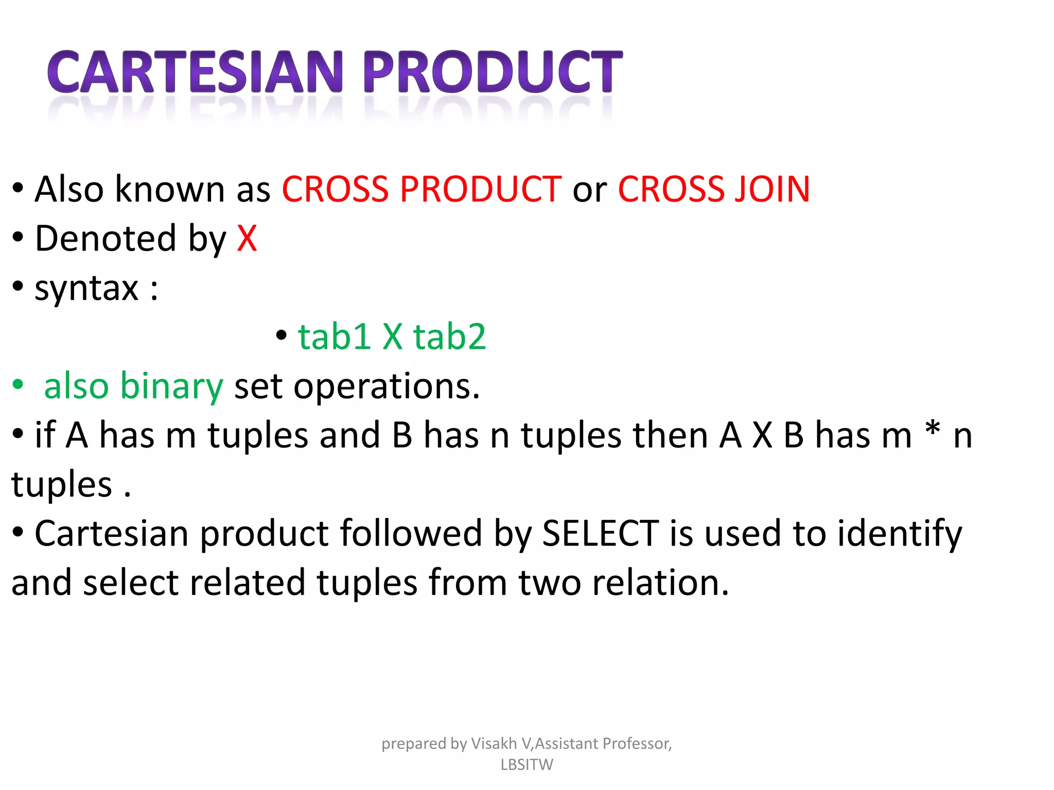 • Also known as CROSS PRODUCT or CROSS JOIN
• Denoted by X
• syntax :
• tab1 X tab2
• also binary set operations.
• if A has m tuples and B has n tuples then A X B has m * n
tuples .
• Cartesian product followed by SELECT is used to identify
and select related tuples from two relation.
prepared by Visakh V,Assistant Professor,
LBSITW
 
