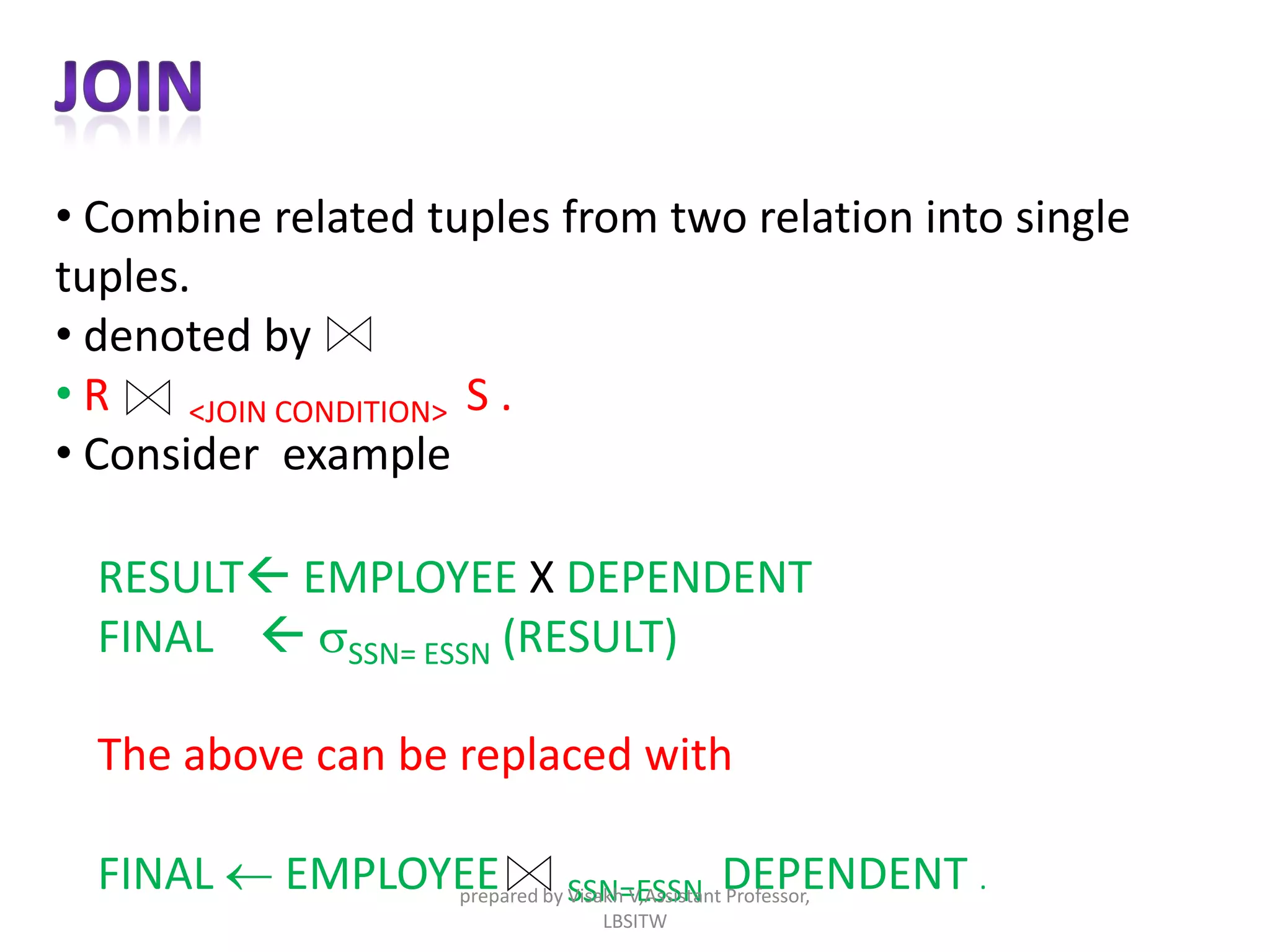 • Combine related tuples from two relation into single
tuples.
• denoted by
• R <JOIN CONDITION> S .
• Consider example
RESULT EMPLOYEE X DEPENDENT
FINAL  sSSN= ESSN (RESULT)
The above can be replaced with
FINAL  EMPLOYEE SSN=ESSN DEPENDENT .prepared by Visakh V,Assistant Professor,
LBSITW
 