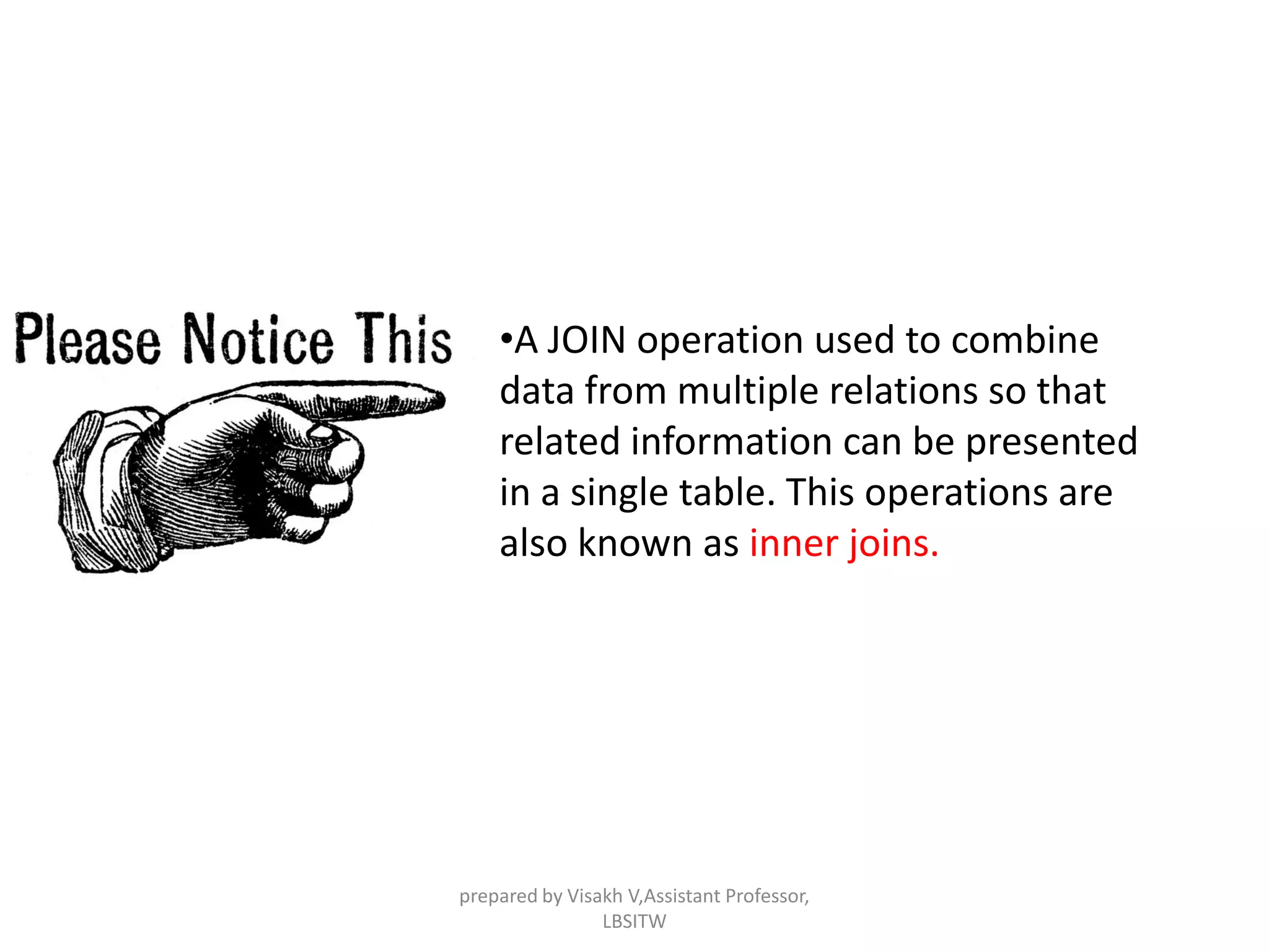 •A JOIN operation used to combine
data from multiple relations so that
related information can be presented
in a single table. This operations are
also known as inner joins.
prepared by Visakh V,Assistant Professor,
LBSITW
 