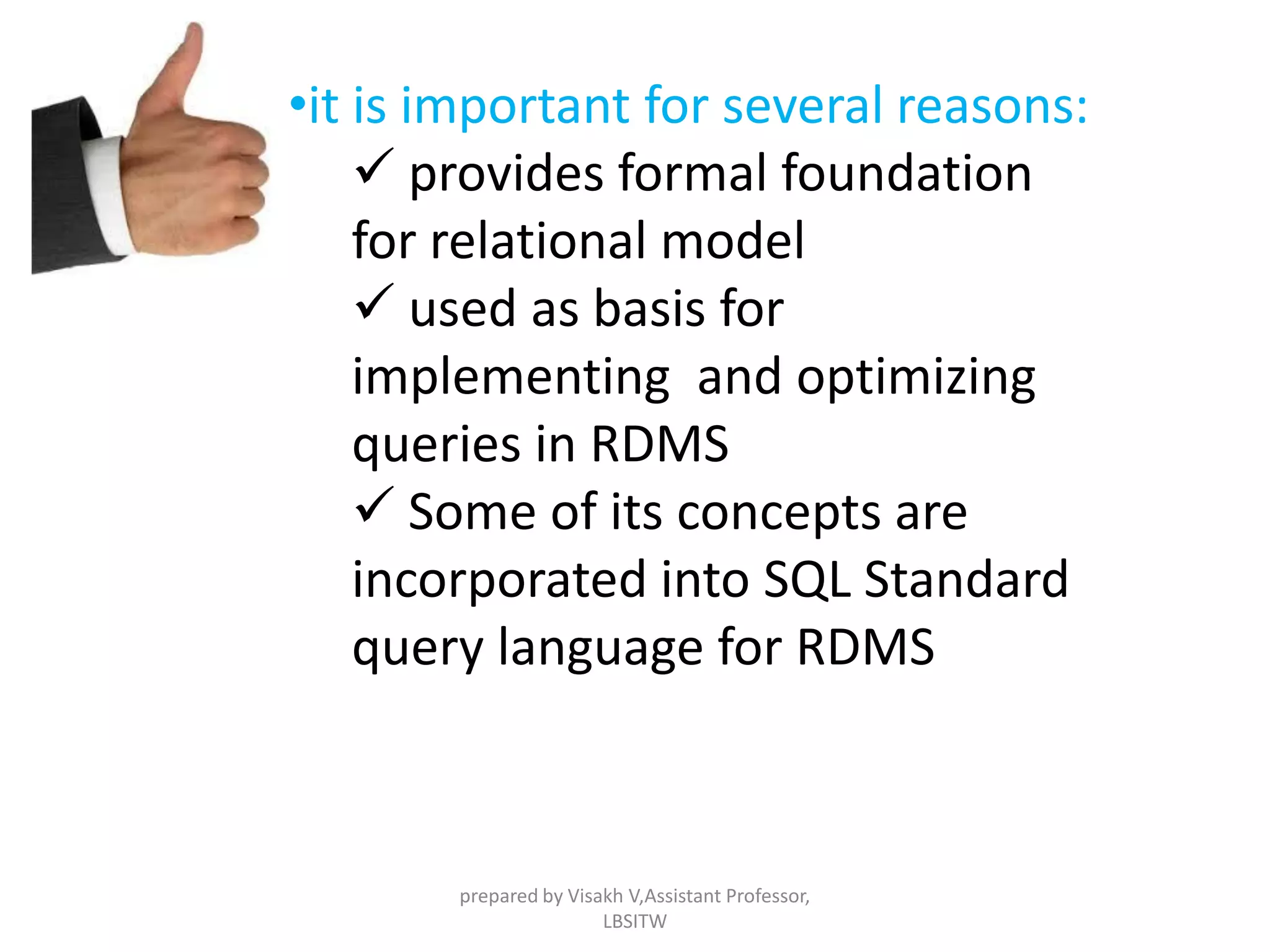 •it is important for several reasons:
 provides formal foundation
for relational model
 used as basis for
implementing and optimizing
queries in RDMS
 Some of its concepts are
incorporated into SQL Standard
query language for RDMS
prepared by Visakh V,Assistant Professor,
LBSITW
 