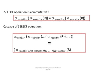 SELECT operation is commutative :
s <cond1> ( s <cond2> (R)) = s <cond2> ( s <cond1> (R))
Cascade of SELECT operation:
s<cond1> ( s <cond2> (… ( s <condn> (R)). . . ))
=
( s <cond1> AND <cond2> AND . . . AND <condn> (R)
prepared by Visakh V,Assistant Professor,
LBSITW
 