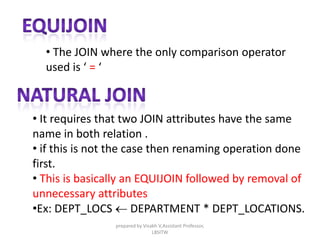 • The JOIN where the only comparison operator
used is ‘ = ‘
• It requires that two JOIN attributes have the same
name in both relation .
• if this is not the case then renaming operation done
first.
• This is basically an EQUIJOIN followed by removal of
unnecessary attributes
•Ex: DEPT_LOCS  DEPARTMENT * DEPT_LOCATIONS.
prepared by Visakh V,Assistant Professor,
LBSITW
 