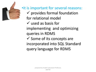 •it is important for several reasons:
 provides formal foundation
for relational model
 used as basis for
implementing and optimizing
queries in RDMS
 Some of its concepts are
incorporated into SQL Standard
query language for RDMS
prepared by Visakh V,Assistant Professor,
LBSITW
 
