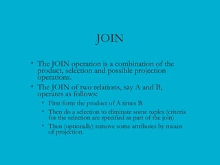 JOIN
• The JOIN operation is a combination of the
product, selection and possible projection
operations.
• The JOIN of two relations, say A and B,
operates as follows:
• First form the product of A times B.
• Then do a selection to eliminate some tuples (criteria
for the selection are specified as part of the join)
• Then (optionally) remove some attributes by means
of projection.
 