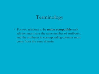 Terminology
• For two relations to be union compatible each
relation must have the same number of attributes,
and the attributes in corresponding columns must
come from the same domain.
 