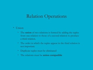 Relation Operations
• Union
• The union of two relations is formed by adding the tuples
from one relation to those of a second relation to produce
a third relation.
• The order in which the tuples appear in the third relation is
not important.
• Duplicate tuples must be eliminated
• The relations must be union compatible
 
