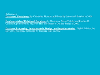 References:
Databases Illuminated by Catherine Ricardo, published by Jones and Bartlett in 2004
Fundamentals of Relational Databases by Ramon A. Mata-Toledo and Pauline K.
Cushman, published by McGraw Hill in Schaum’s Outline Series in 2000
Database Processing, Fundamentals, Design, and Implementation, Eighth Edition, by
David M. Kroenke, published by Prentice Hall in 2002
 