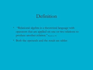 Definition
• “Relational algebra is a theoretical language with
operators that are applied on one or two relations to
produce another relation.”Ricardo p. 181
• Both the operands and the result are tables
 