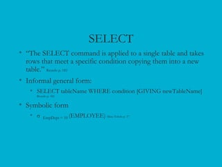 SELECT
• “The SELECT command is applied to a single table and takes
rows that meet a specific condition copying them into a new
table.” Ricardo p. 182
• Informal general form:
• SELECT tableName WHERE condition [GIVING newTableName]
Ricardo p. 182
• Symbolic form
• σ EmpDept = 10 (EMPLOYEE) Mata-Toledo p. 37
 