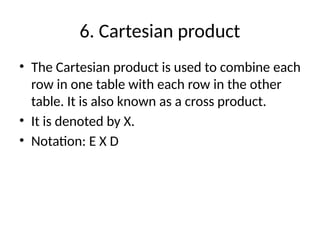 6. Cartesian product
• The Cartesian product is used to combine each
row in one table with each row in the other
table. It is also known as a cross product.
• It is denoted by X.
• Notation: E X D
 