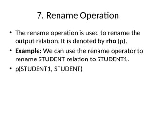 7. Rename Operation
• The rename operation is used to rename the
output relation. It is denoted by rho (ρ).
• Example: We can use the rename operator to
rename STUDENT relation to STUDENT1.
• ρ(STUDENT1, STUDENT)
 