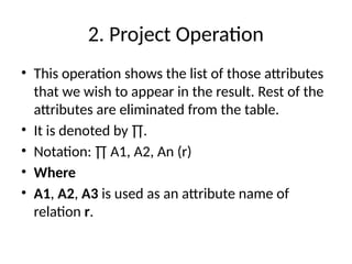 2. Project Operation
• This operation shows the list of those attributes
that we wish to appear in the result. Rest of the
attributes are eliminated from the table.
• It is denoted by ∏.
• Notation: ∏ A1, A2, An (r)
• Where
• A1, A2, A3 is used as an attribute name of
relation r.
 