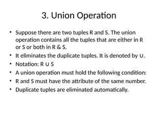 3. Union Operation
• Suppose there are two tuples R and S. The union
operation contains all the tuples that are either in R
or S or both in R & S.
• It eliminates the duplicate tuples. It is denoted by .
∪
• Notation: R S
∪
• A union operation must hold the following condition:
• R and S must have the attribute of the same number.
• Duplicate tuples are eliminated automatically.
 