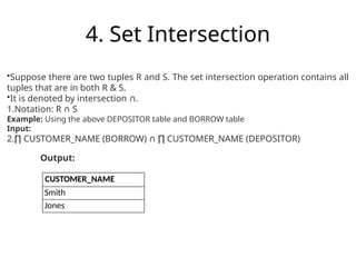 4. Set Intersection
CUSTOMER_NAME
Smith
Jones
•Suppose there are two tuples R and S. The set intersection operation contains all
tuples that are in both R & S.
•It is denoted by intersection .
∩
1.Notation: R S
∩
Example: Using the above DEPOSITOR table and BORROW table
Input:
2.∏ CUSTOMER_NAME (BORROW) CUSTOMER_NAME (DEPOSITOR)
∩ ∏
Output:
 