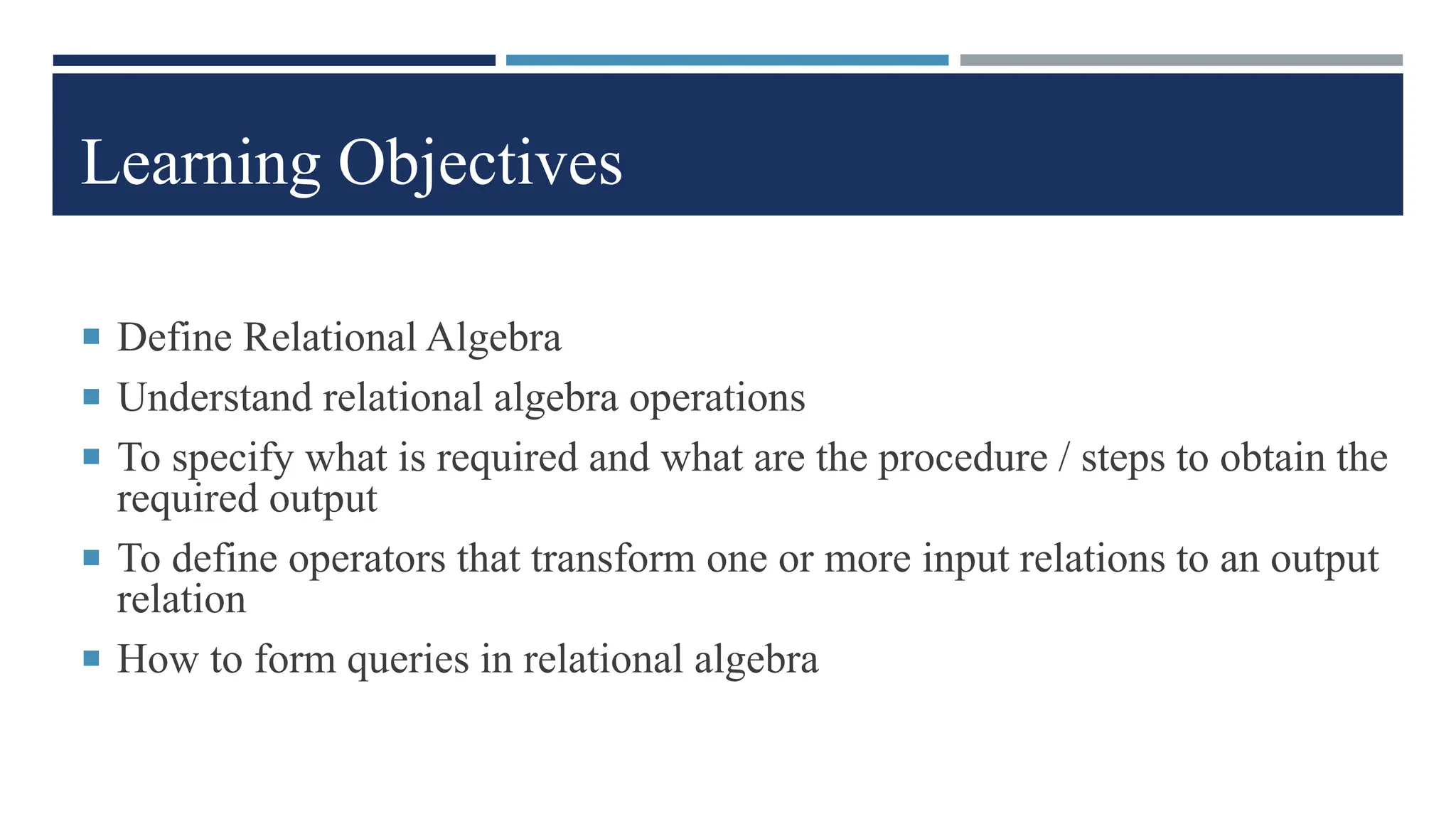 Learning Objectives
 Define Relational Algebra
 Understand relational algebra operations
 To specify what is required and what are the procedure / steps to obtain the
required output
 To define operators that transform one or more input relations to an output
relation
 How to form queries in relational algebra
 