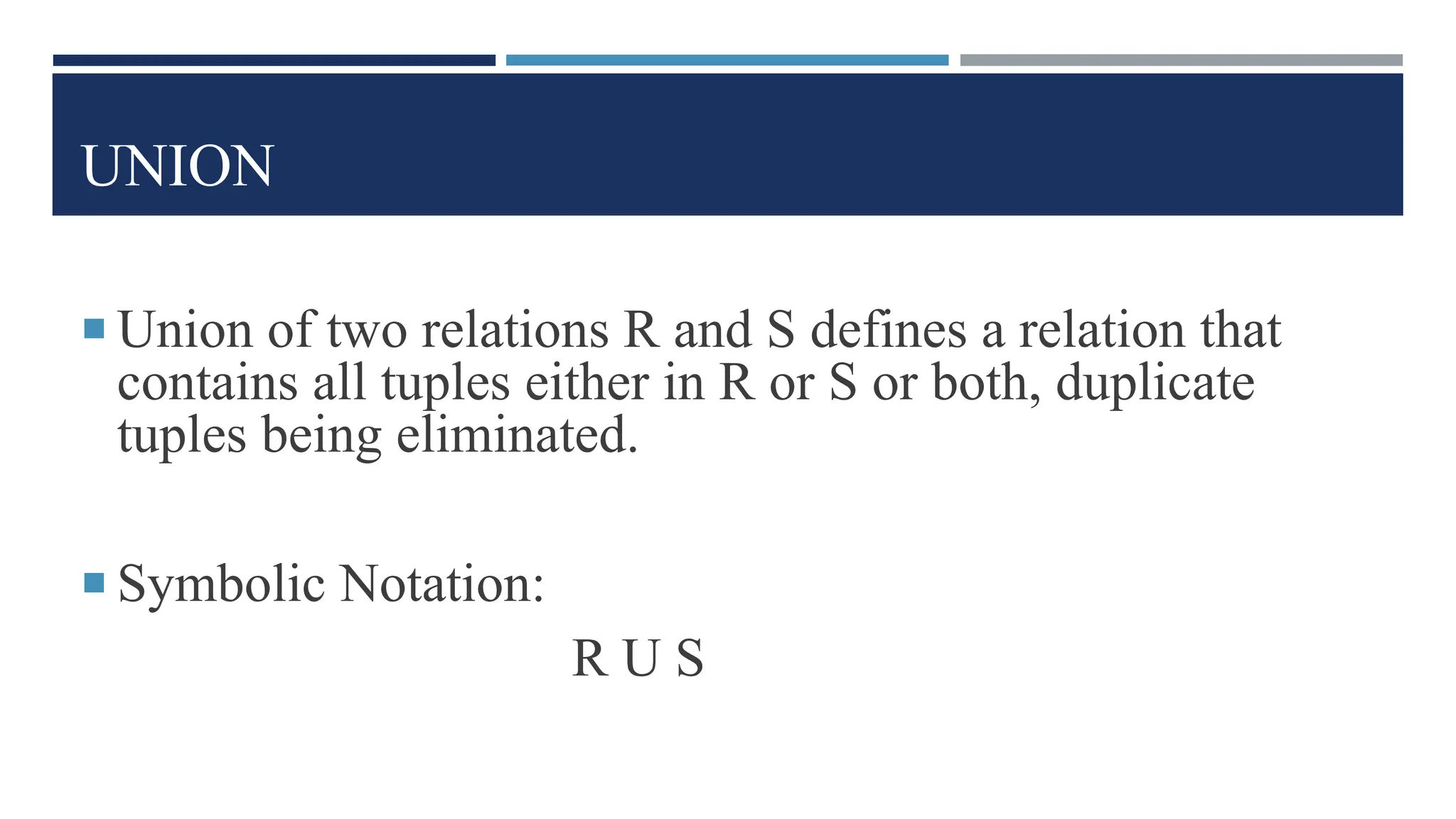 UNION
 Union of two relations R and S defines a relation that
contains all tuples either in R or S or both, duplicate
tuples being eliminated.
 Symbolic Notation:
R U S
 